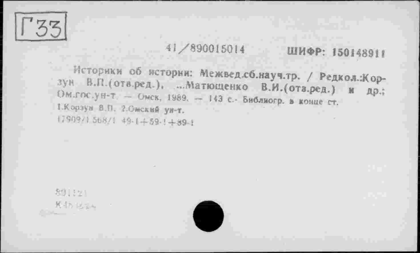 ﻿гзз
41/890015014
ШИФР: 150148911
ЗУиИСВ0п7отя°ІЛТОРИм Меж^л-сб.науЧ.тр. / Редкол.:Кор-зун В.І. (отв.ред ), ...Матюшенко В.И.(отз.ред.) и дп-OM.roc.yH-T - Омск. 1989. - 143 с Библиогр в конце ст.
! Корзун 8.П. ?.Омский ун-т.
G909/L5b8/i 49-1 4-59-! 4-39-»